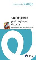 Couverture du livre « Une approche philosophique du soin ; l'éthique au coeur des petites choses » de Marie-Claude Vallejo aux éditions Eres