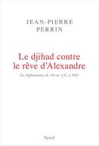 Couverture du livre « Le djihad contre le rêve d'Alexandre ; en Afghanistan, de 330 av. J.-C. à 2016 » de Jean-Pierre Perrin aux éditions Seuil