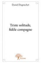 Couverture du livre « Triste solitude, fidéle compagne » de Daniel Dugouchet aux éditions Edilivre