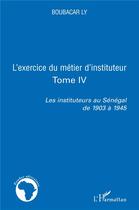 Couverture du livre « L'exercice du métier d'instituteur Tome 4 ; les instituteurs au Sénégal de 1903 à 1945 » de Boubacar Ly aux éditions L'harmattan