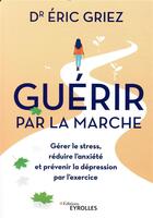 Couverture du livre « Guérir par la marche ; gérer le stress, réduire l'anxiété et prévenir la dépression par l'exercice » de Eric Griez aux éditions Eyrolles