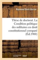 Couverture du livre « Thèse de doctorat. La Condition politique des militaires en droit constitutionnel comparé : Faculté de droit de Paris, 29 mars 1900 » de Universite De Paris et Raymond Boré-Verrier aux éditions Hachette Bnf