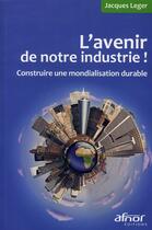 Couverture du livre « L'avenir de notre industrie ! construire une mondialisation durable » de Jacques Leger aux éditions Afnor