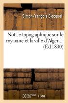 Couverture du livre « Notice topographique sur le royaume et la ville d'alger (ed.1830) » de Blocquel S-F. aux éditions Hachette Bnf