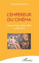 Couverture du livre « L'empereur du cinéma ; Charles Pathé (1863-1957), un film rêvé » de Francois Sauteron aux éditions L'harmattan