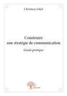 Couverture du livre « Construire une strategie de communication - guide pratique » de Christian Soleil aux éditions Edilivre