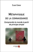 Couverture du livre « Métaphysique de la connaissance ; comprendre le monde à partir de principe simple » de Claude Corrad aux éditions Editions Du Net