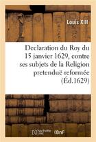 Couverture du livre « Declaration du Roy du 15 janvier 1629, contre ses subjets de la Religion pretenduë reformée : qui demeureront engagez dans la rebellion ou tenans les villes contre le service de sa majesté » de Louis Xiii aux éditions Hachette Bnf