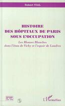 Couverture du livre « Histoire des hôpitaux de Paris sous l'occupation ; les blouses blanches dans l'étau de Vichy et l'espoir de Londres » de Robert Vial aux éditions Editions L'harmattan