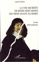 Couverture du livre « La vie secrète de rené descartes ; six mois avant sa mort » de Andre Auzias aux éditions Editions L'harmattan