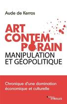 Couverture du livre « Art contemporain, manipulation et géopolitique ; chronique d'une domination économique et culturelle » de Aude De Kerros aux éditions Eyrolles