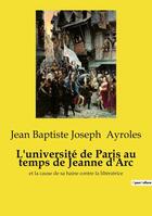 Couverture du livre « L'université de Paris au temps de Jeanne d'Arc : et la cause de sa haine contre la libératrice » de Jean Baptiste Joseph Ayroles aux éditions Openculture