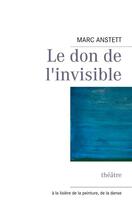 Couverture du livre « Le don de l'invisible ; théâtre ; à la lisière de la peinture, de la danse » de Marc Anstett aux éditions Books On Demand