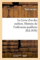 Couverture du livre « Le livre d'or des metiers. , histoire de l'orfevrerie-joaillerie (ed.1850) » de Paul Lacroix aux éditions Hachette Bnf