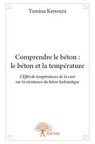Couverture du livre « Comprendre le béton : le béton et la température ; l'effet de températures de la cure sur la résistance du béton hydraulique » de Yamina Kenouza aux éditions Edilivre