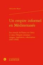 Couverture du livre « Un empire informel en Méditerranée ; les consuls de France en Grèce et dans l'Empire ottoman : images, ingérences, colonisation (1815-1856) » de Alexandre Masse aux éditions Classiques Garnier