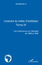 Couverture du livre « L'exercice du métier d'instituteur Tome 4 ; les instituteurs au Sénégal de 1903 à 1945 » de Boubacar Ly aux éditions Editions L'harmattan