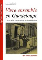 Couverture du livre « Vivre ensemble en Guadeloupe ; 1848-1946 : un siècle de construction » de Raymond Boutin aux éditions Ibis Rouge