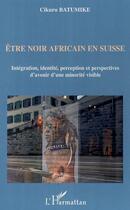 Couverture du livre « Être noir africain en suisse ; intégration, identité, perception et perspectives d'avenir d'une minorité visible » de Cikuru Batumike aux éditions Editions L'harmattan