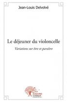 Couverture du livre « Le déjeuner du violoncelle ; variations sur être et paraître » de Jean-Louis Delvolvé aux éditions Edilivre