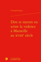 Couverture du livre « Dire et mettre en scène la violence à Marseille au XVIIIe siècle » de Christophe Regina aux éditions Classiques Garnier