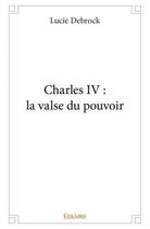 Couverture du livre « Charles iv : la valse du pouvoir » de Debrock Lucie aux éditions Edilivre