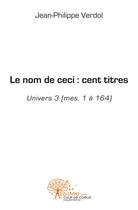 Couverture du livre « Le nom de ceci : cent titres - univers 3 (mes. 1 a 164) » de Jean-Philippe Verdol aux éditions Edilivre