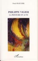 Couverture du livre « Philippe vigier ; la peinture en acte » de Paule Plouvier aux éditions Editions L'harmattan