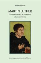 Couverture du livre « Martin Luther : son cheminement, sa conversion et ses convictions ; les cinq grands principes de la Réforme » de William Clayton aux éditions Clc Editions