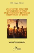 Couverture du livre « La résolution des litiges entre le consommateur et le fournisseur de l'énergie électrique au Cameroun » de Alain Georges Bessala aux éditions L'harmattan