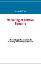 Couverture du livre « Marketing et relation bancaire ; manuel d'approfondissement du marketing et de la relation bancaire » de Nicolas Roucoux aux éditions Books On Demand