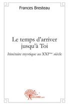 Couverture du livre « Le temps d'arriver jusqu'à Toi ; itinéraire mystique au XXIe siècle » de Frances Bresteau aux éditions Edilivre