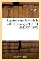 Couverture du livre « Registres consulaires de la ville de limoges. t. 5. 3r (ed.1867-1897) » de Limoges aux éditions Hachette Bnf