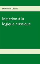 Couverture du livre « Initiation a la logique classique » de Catteau Dominique aux éditions Books On Demand