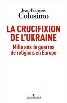 Couverture du livre « La crucifixion de l'Ukraine : mille ans de guerres de religions en Europe » de Jean-Francois Colosimo aux éditions Albin Michel