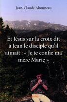 Couverture du livre « Et Jésus sur la croix dit à Jean le disciple qu'il aimait : Je te confie ma mère Marie » de Jean-Claude Abonneau aux éditions Edilivre