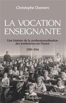 Couverture du livre « La vocation enseignante ; une histoire de la professionnalisation des instituteurs en France 1789-1914 » de Christophe Danvers aux éditions L'harmattan