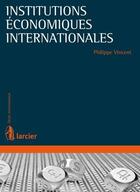 Couverture du livre « Institutions économiques internationales ; éléments de droit international économiques » de Philippe Vincent aux éditions Larcier