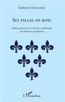 Couverture du livre « Six filles de rois ; naître princesse et vivre les soubresauts de l'histoire européenne » de Guibert Crevecoeur aux éditions L'harmattan