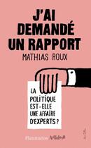 Couverture du livre « J'ai demandé un rapport ; la politique est-elle une affaire d'experts ? » de Mathias Roux aux éditions Flammarion