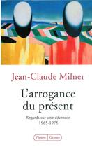 Couverture du livre « L'arrogance du présent ; regards sur une décennie 1965-1975 » de Jean-Claude Milner aux éditions Grasset