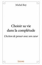 Couverture du livre « Choisir sa vie dans la complétude ; l'action de penser avec son coeur » de Michel Roy aux éditions Edilivre