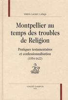 Couverture du livre « Montpellier au temps des troubles de religion ; pratiques testamentaires et confessionnalisation (1554 -1622) » de Valerie Leclerc-Lafage aux éditions Honore Champion