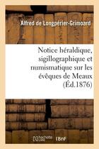 Couverture du livre « Notice heraldique, sigillographique et numismatique sur les eveques de meaux (ed.1876) » de Longperier-Grimoard aux éditions Hachette Bnf