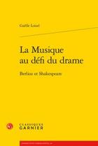 Couverture du livre « La musique au défi du drame ; Berlioz et Shakespeare » de Gaelle Loisel aux éditions Classiques Garnier