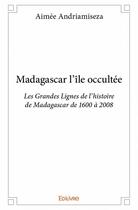 Couverture du livre « Madagascar l'île occultée ; les grandes lignes de l'histoire de Madagascar de 1600 à 2008 » de Aimee Andriamiseza aux éditions Edilivre