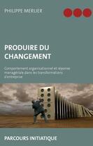 Couverture du livre « Produire du changement ; comportements organisationnels et réponse managériale dans les transformations d'entreprise ; parcours initiatique » de Philippe Merlier aux éditions Books On Demand