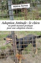 Couverture du livre « Adoption attitude : le chien ; ou petit manuel pratique pour une adoption réussie... » de Helena Aymes aux éditions Edilivre