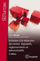 Couverture du livre « Initiation à la rédaction des textes législatifs, réglementaires et administratifs, 3e édition » de Didier Batsele aux éditions Bruylant