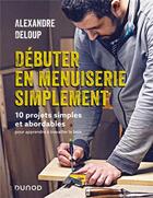 Couverture du livre « Débuter en menuiserie simplement : 10 projets simples et abordables pour apprendre à travailler le bois » de Alexandre Deloup aux éditions Dunod